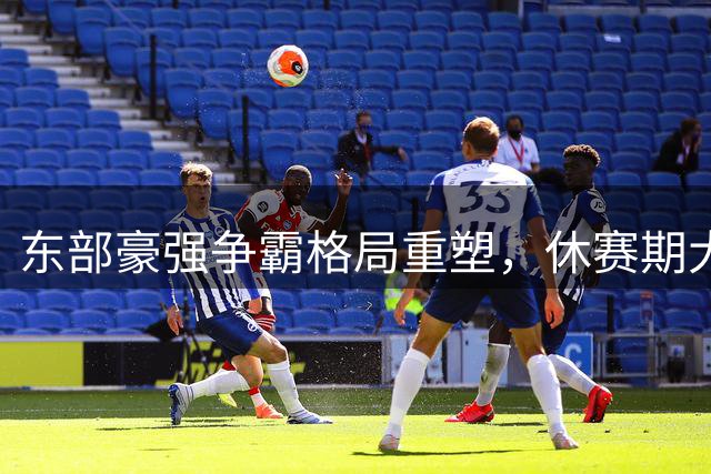 东部豪强争霸格局重塑，休赛期大规模洗牌点燃新赛季战火
