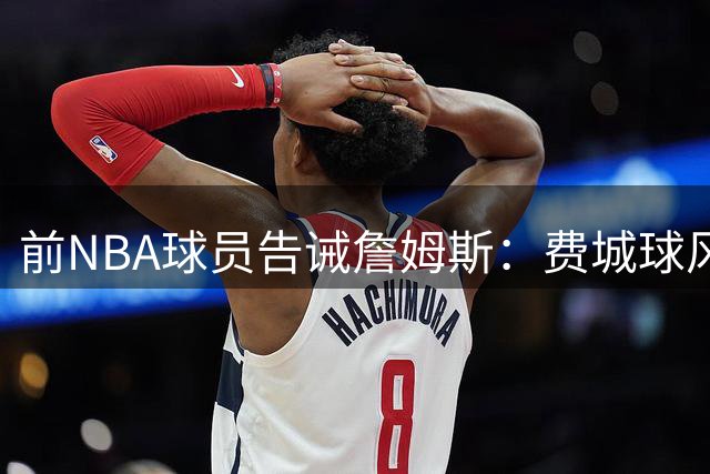 前NBA球员告诫詹姆斯：费城球风强硬，别再用湖人那套糊弄球迷