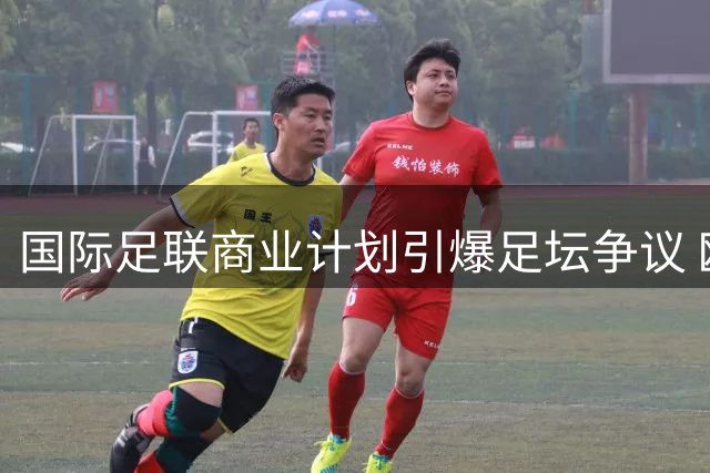 国际足联商业计划引爆足坛争议 欧足联紧急磋商应对方案