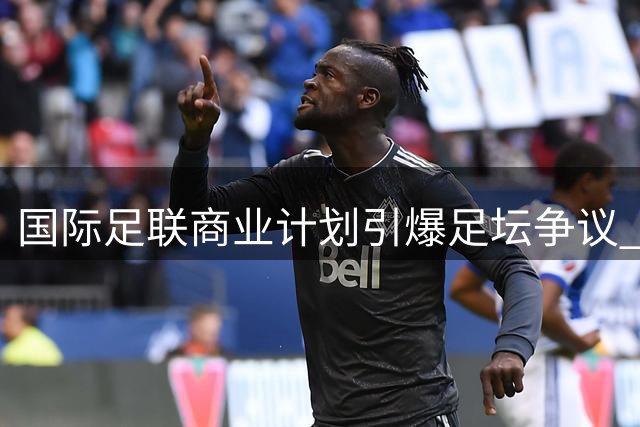 国际足联商业计划引爆足坛争议 欧足联紧急磋商应对方案
