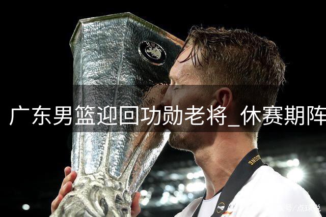 广东男篮迎回功勋老将 休赛期阵容调整接近收官